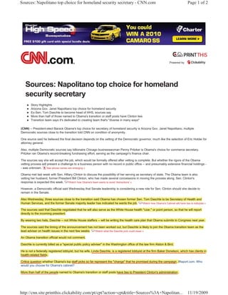 Sources: Napolitano top choice for homeland security secretary - CNN.com                                                          Page 1 of 2




                                                                                                                    Powered by




   Sources: Napolitano top choice for homeland
   security secretary
    z   Story Highlights
    z   Arizona Gov. Janet Napolitano top choice for homeland security
    z   Ex-Sen. Tom Daschle to become head of HHS, sources say
    z   More than half of those named to Obama's transition or staff posts have Clinton ties
    z   Transition team says it's dedicated to creating team that's "diverse in many ways"

(CNN) -- President-elect Barack Obama's top choice for secretary of homeland security is Arizona Gov. Janet Napolitano, multiple
Democratic sources close to the transition told CNN on condition of anonymity.

One source said he believed the final decision depends on the vetting of the Democratic governor, much like the selection of Eric Holder for
attorney general.

Also, multiple Democratic sources say billionaire Chicago businesswoman Penny Pritzker is Obama's choice for commerce secretary.
Pritzker ran Obama's record-breaking fundraising effort, serving as the campaign's finance chair.

The sources say she will accept the job, which would be formally offered after vetting is complete. But whether the rigors of the Obama
vetting process will present a challenge to a business person with no record in public office -- and presumably extensive financial holdings -
- was unknown.       See whose names are emerging »

Obama met last week with Sen. Hillary Clinton to discuss the possibility of her serving as secretary of state. The Obama team is also
vetting her husband, former President Bill Clinton, who has made several concessions in moving the process along. Sen. Clinton's
response is expected this week.    Watch how Obama's team wants to avoid 'distractions' »

However, a Democratic official said Wednesday that Senate leadership is considering a new role for Sen. Clinton should she decide to
remain in the Senate.

Also Wednesday, three sources close to the transition said Obama has chosen former Sen. Tom Daschle to be Secretary of Health and
Human Services, and the former Senate majority leader has indicated he wants the job.  Watch how Obama's Cabinet will have ties to lobbyists »

The sources said that Daschle negotiated that he will also serve as the White House health "czar," or point person, so that he will report
directly to the incoming president.

By wearing two hats, Daschle -- not White House staffers -- will be writing the health care plan that Obama submits to Congress next year.

The sources said the timing of the announcement has not been worked out, but Daschle is likely to join the Obama transition team as the
lead adviser on health issues in the next few weeks. Watch what the Daschle pick could mean »

An Obama transition official would not comment.

Daschle is currently billed as a "special public policy adviser" in the Washington office of the law firm Alston & Bird.

He is not a federally registered lobbyist, but his wife, Linda Daschle, is a registered lobbyist at the firm Baker Donelson, which has clients in
health-related fields.

Critics question whether Obama's top staff picks so far represent the "change" that he promised during the campaign. iReport.com: Who
                                        f                                                                            i
would you choose for Obama's cabinet?


                                                                                                                                     EXHIBIT
More than half of the people named to Obama's transition or staff posts have ties to President Clinton's administration.


                                                                                                                                      XCIV

http://cnn.site.printthis.clickability.com/pt/cpt?action=cpt&title=Sources%3A+Napolitan...                                        11/19/2009
 