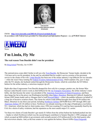 FROM: http://www.laweekly.com/2003-01-23/news/i-m-linda-fly-me/
In accordance with Federal Laws provided For Educational and Information Purposes – i.e. of PUBLIC Interest




News


I’m Linda, Fly Me
The real reason Tom Daschle didn’t run for president
By Doug Ireland Thursday, Jan 16 2003



The national press corps didn‘t bother to tell you why Tom Daschle, the Democrats’ Senate leader, decided at the
11th hour not to run for president: In the end, he calculated that he couldn‘t survive scrutiny of his persistent
service to the clients of his wife. Linda Daschle has been one of the airline industry’s top lobbyists for two decades
-- when she wasn‘t busy running the Federal Aviation Administration (FAA), which explains why, just 11 days
after the 911 attacks, her husband rushed through the Democratic Senate, which he controlled, the $15 billion
bailout for the airline industry, a notorious taxpayer rip-off.

Right after then-Congressman Tom Daschle dumped his first wife for a younger, prettier one, the former Miss
Kansas Linda Daschle went to work as chief lobbyist for the Air Transport Association, the airline industry’s main
lobby; she then became the senior vice president of the American Association of Airport Executives; and these
days hangs her hat at the pricey top Washington lawlobby shop Baker, Donelson, Bearman & Caldwell, headed by
former GOP Senate leader and ex--Reagan chief of staff Howard Baker -- where she peddles influence on behalf of
a long list of lucrative aviation clients. The clients for whom Linda lobbied brought more than $5.86 million into
Baker, Donelson in one three-year period, including Northwest Airlines ($870,000 from 1997 through 2001) and
American Airlines ($1.26 million in fees). Northwest was already teetering on the edge of bankruptcy even before
911. American, which has had six fatal crashes since 1994 (not counting 911) and has been repeatedly fined by the
FAA for a skein of safety violations, had the reputation as the most unsafe major U.S. carrier.

Yet these two clients of Linda Daschle‘s got nearly $1 billion from the airline bailout her husband pushed into law
-- thanks to which Northwest (which was the second largest contributor to Senator Daschle’s 1998 campaign, and
which scooped up $404 million in government cash) actually posted a $19 million profit in the third quarter after
the twin-towers attacks. And, as the lone senator to vote against the bailout, Illinois GOPer Peter Fitzgerald,
 