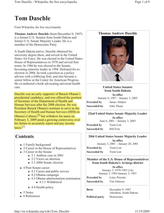 Tom Daschle - Wikipedia, the free encyclopedia                                                 Page 1 of 9




Tom Daschle
From Wikipedia, the free encyclopedia

Thomas Andrew Daschle (born December 9, 1947)                    Thomas Andrew Daschle
is a former U.S. Senator from South Dakota and
former U.S. Senate Majority Leader. He is a
member of the Democratic Party.

A South Dakota native, Daschle obtained his
university degree there, and served in the United
States Air Force. He was elected to the United States
House of Representatives in 1978 and served four
terms. In 1986 he was elected to the Senate,
becoming minority leader in 1994. Defeated for re-
election in 2004, he took a position as a policy
advisor with a lobbying firm, and also became a
senior fellow at the Center for American Progress.
He co-authored a book advocating universal health
care.                                                                United States Senator
                                                                      from South Dakota
Daschle was an early supporter of Barack Obama’s
                      y pp                                                  In office
p
presidential candidacy, and was offered the position
                       y,                    p                  January 6, 1987 – January 3, 2005
of Secretary of the Department of Health and
            y           p                               Preceded by       James Abdnor
Human Services after the 2008 election. He was          Succeeded by      John Thune
President Barack Obama's nominee to serve as the
Secretary of Health and Human Services (HHS) in
         y
                                                         22nd United States Senate Majority Leader
Obama's Cabinet,[2] but withdrew his name on
                  ,[2]                                                       In office
February 3, 2009 amid a g
         y ,               growing controversy over
                                  g           y                   June 6, 2001 – January 3, 2003
his failure to accurately report and pay income         Preceded by        Trent Lott
taxes.[3]
      [
                                                        Succeeded by       Bill Frist

Contents                                                 20th United States Senate Majority Leader
                                                                            In office
    „   1 Family background                                    January 3, 2001 – January 20, 2001
    „   2 Career in the House of Representatives        Preceded by       Trent Lott
    „   3 Career in the Senate                          Succeeded by      Trent Lott
           „ 3.1 Anthrax case in 2001
           „ 3.2 Views on abortion                      Member of the U.S. House of Representatives
           „ 3.3 2004 Senate election                     from South Dakota's At-large district
    „   4 Post-Senate career                                                 In office
           „ 4.1 Career and public service
                                                                    January 3, 1979-1983 (1st)
                                                                 January 3, 1983-January 3, 1987
           „ 4.2 Obama campaign
           „ 4.3 Obama administration nomination
                                                        Preceded by       Larry Pressler
                 „ 4.3.1 Withdrawal                     Succeeded by      Tim Johnson

           „   4.4 Health policy
                                                        Born              December 9, 1947
    „   5 Notes                                                           Aberdeen, South Dakota
    „   6 References
                                                                                                    EXHIBIT
                                                        Political party   Democratic

                                                                                                      XII

http://en.wikipedia.org/wiki/Tom_Daschle                                                       11/19/2009
 