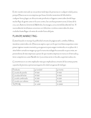 Entre nuestro mercado se encuentran todo tipo de personas en cualquier edad y sexo,
porque Dascocas es una empresa que busca brindar momentos de felicidad en
cualquier hora y lugar, se ofrecerá este producto en lugares comerciales donde haya
mucho flujo de gente como en la zona centro, las canchas panamericanas, la loma de la
cruz, san Antonio, la terminal, Meléndez, los mangos, zona oriental (localmente) etc. Y
nacionalmente tendríamos convenios con dulcerías o centros comerciales de otras
ciudades hasta llegar a la meta de vender fuera del país.
PLAN DE MARKETING:
Estará basado en manejar la publicidad a través de páginas web, carteles, folletos,
muestras comerciales, etc. Dascocas aspira a que con lo que invertimos saquemos como
primer ingreso nuestra inversión y una ganancia para seguir invirtiendo; en un plazo de 2
años haber variado su imagen ya que la nueva tecnología ha avanzado un poco más, ser
proveedoras de más empresas a pesar de que nuestra empresa es nueva en el mercado y
tiene competencia como Nestlé etc. Las ventas serán en locales, supermercados, etc.
Convertirnos en un ente empleador más que empleadoras a través de las ventas puerta
a puerta de jóvenes o personas mayores de edad con ganas de trabajar.
Producto p/unidad p/venta
Cocada de panela $ 300 $ 400
Cocadas de leche $ 300 $ 400
Cocada combinada $ 500 $ 600
Cocada con colores $500 $ 600
TOTAL $ 1600 $ 2000
 
