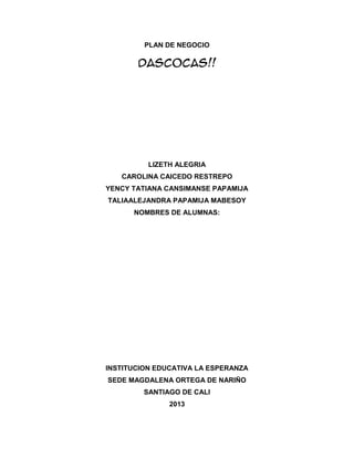 PLAN DE NEGOCIO

Dascocas!!

LIZETH ALEGRIA
CAROLINA CAICEDO RESTREPO
YENCY TATIANA CANSIMANSE PAPAMIJA
TALIAALEJANDRA PAPAMIJA MABESOY
NOMBRES DE ALUMNAS:

INSTITUCION EDUCATIVA LA ESPERANZA
SEDE MAGDALENA ORTEGA DE NARIÑO
SANTIAGO DE CALI
2013

 