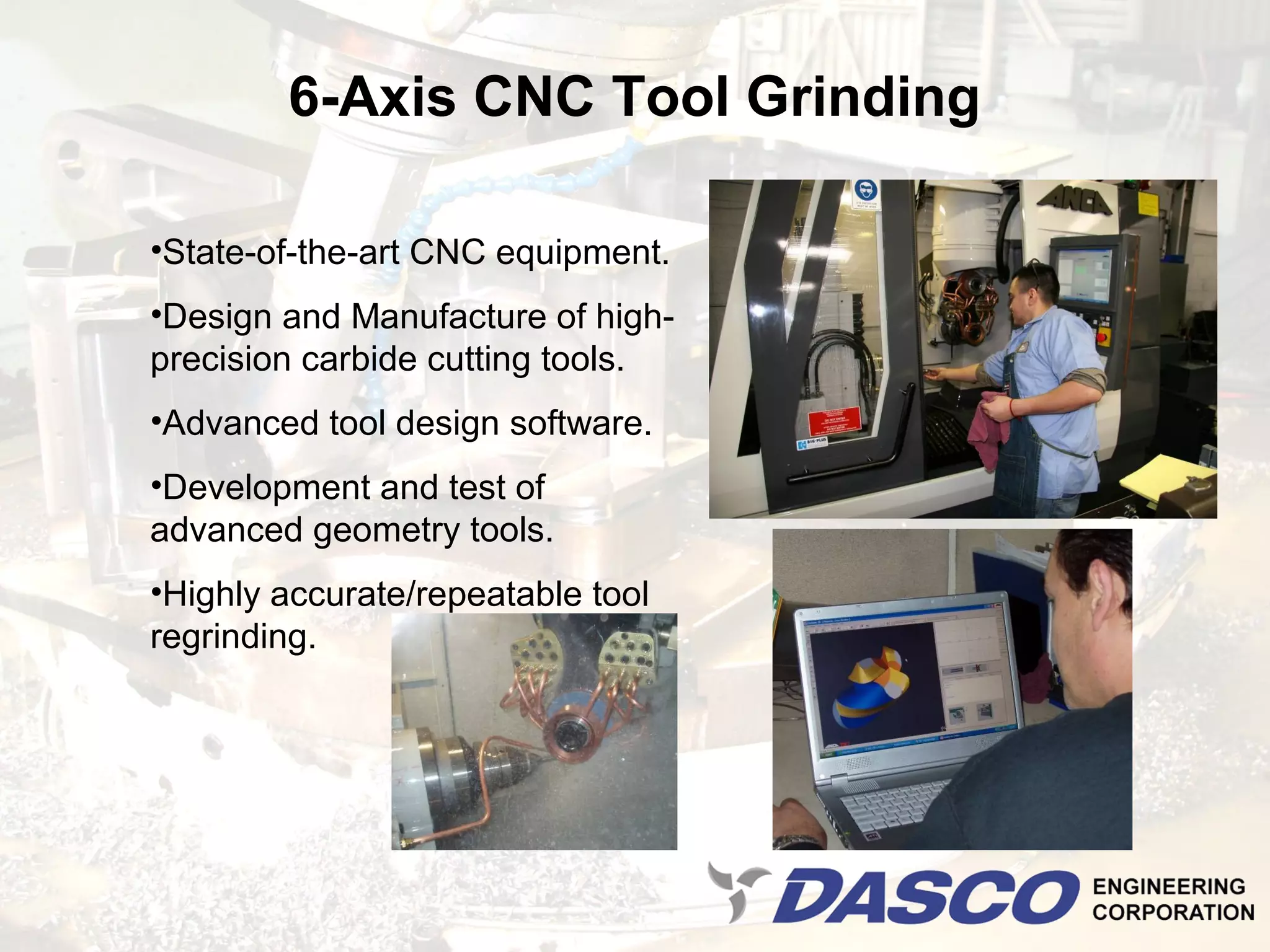 6-Axis CNC Tool Grinding

•State-of-the-art CNC equipment.
•Design and Manufacture of high-
precision carbide cutting tools.
•Advanced tool design software.
•Development and test of
advanced geometry tools.
•Highly accurate/repeatable tool
regrinding.
 
