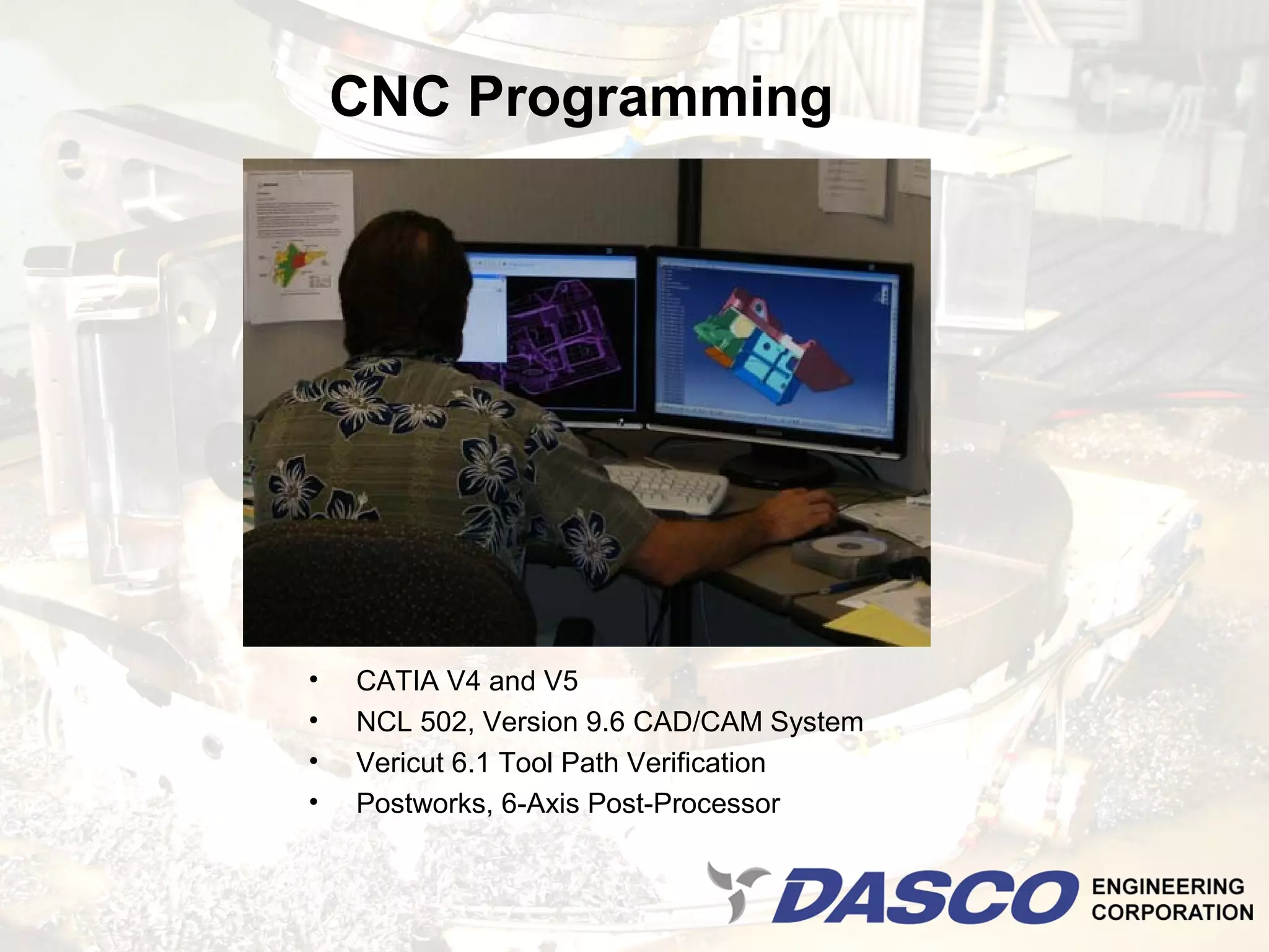 CNC Programming




•   CATIA V4 and V5
•   NCL 502, Version 9.6 CAD/CAM System
•   Vericut 6.1 Tool Path Verification
•   Postworks, 6-Axis Post-Processor
 