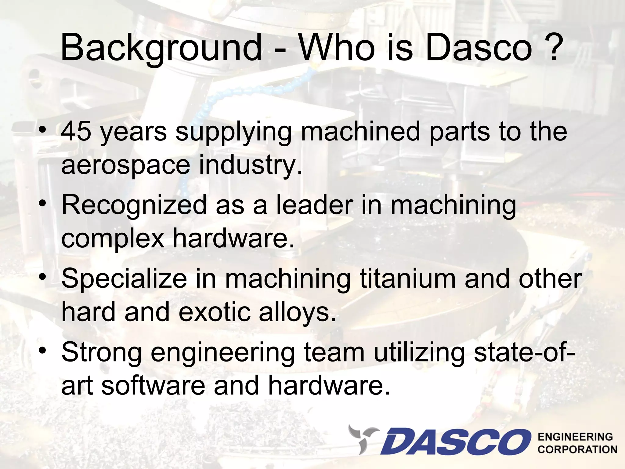 Background - Who is Dasco ?

• 45 years supplying machined parts to the
  aerospace industry.
• Recognized as a leader in machining
  complex hardware.
• Specialize in machining titanium and other
  hard and exotic alloys.
• Strong engineering team utilizing state-of-
  art software and hardware.
 