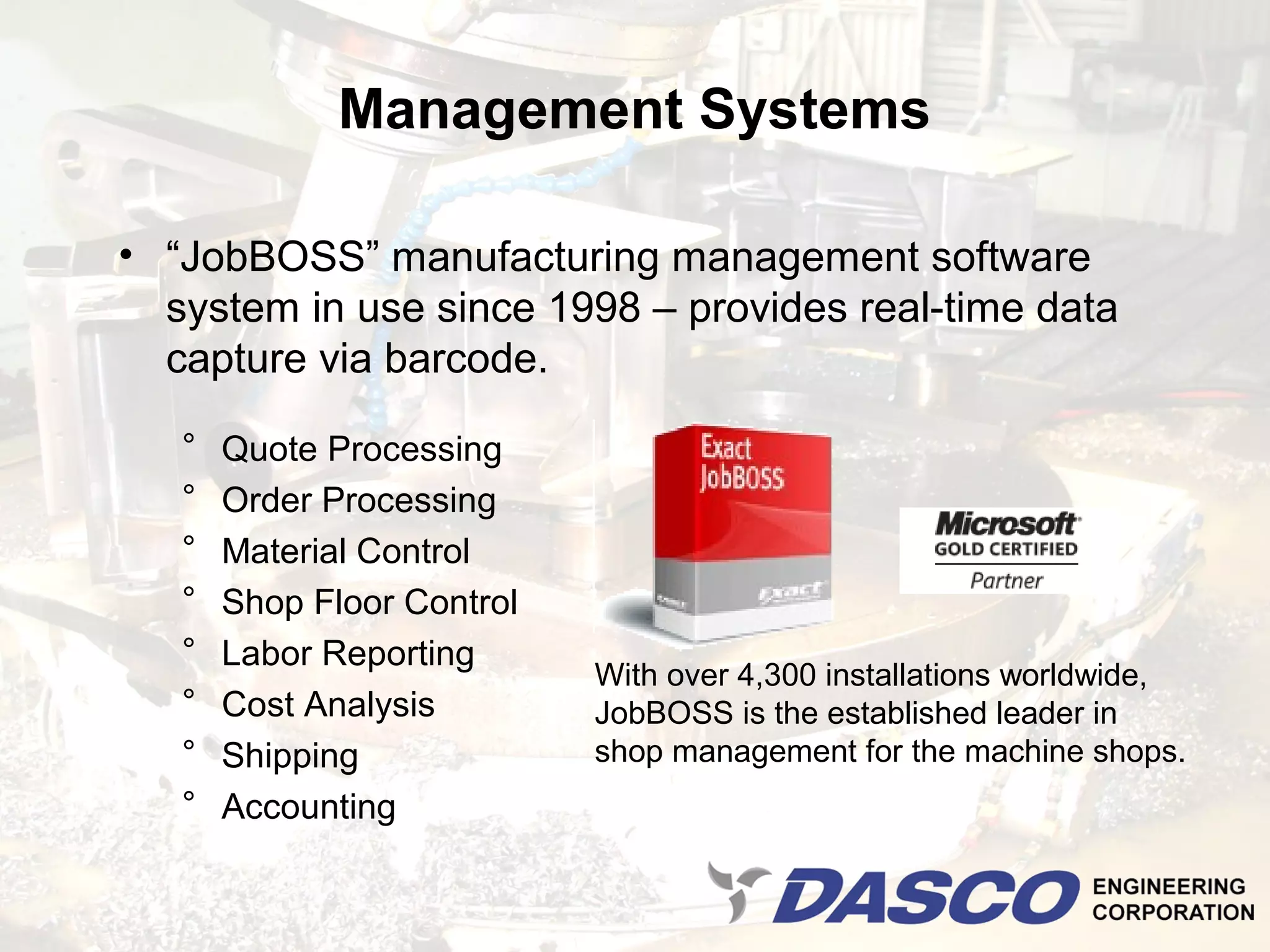 Management Systems

• “JobBOSS” manufacturing management software
  system in use since 1998 – provides real-time data
  capture via barcode.

   °   Quote Processing
   °   Order Processing
   °   Material Control
   °   Shop Floor Control
   °   Labor Reporting
                            With over 4,300 installations worldwide,
   °   Cost Analysis        JobBOSS is the established leader in
   °   Shipping             shop management for the machine shops.
   °   Accounting
 