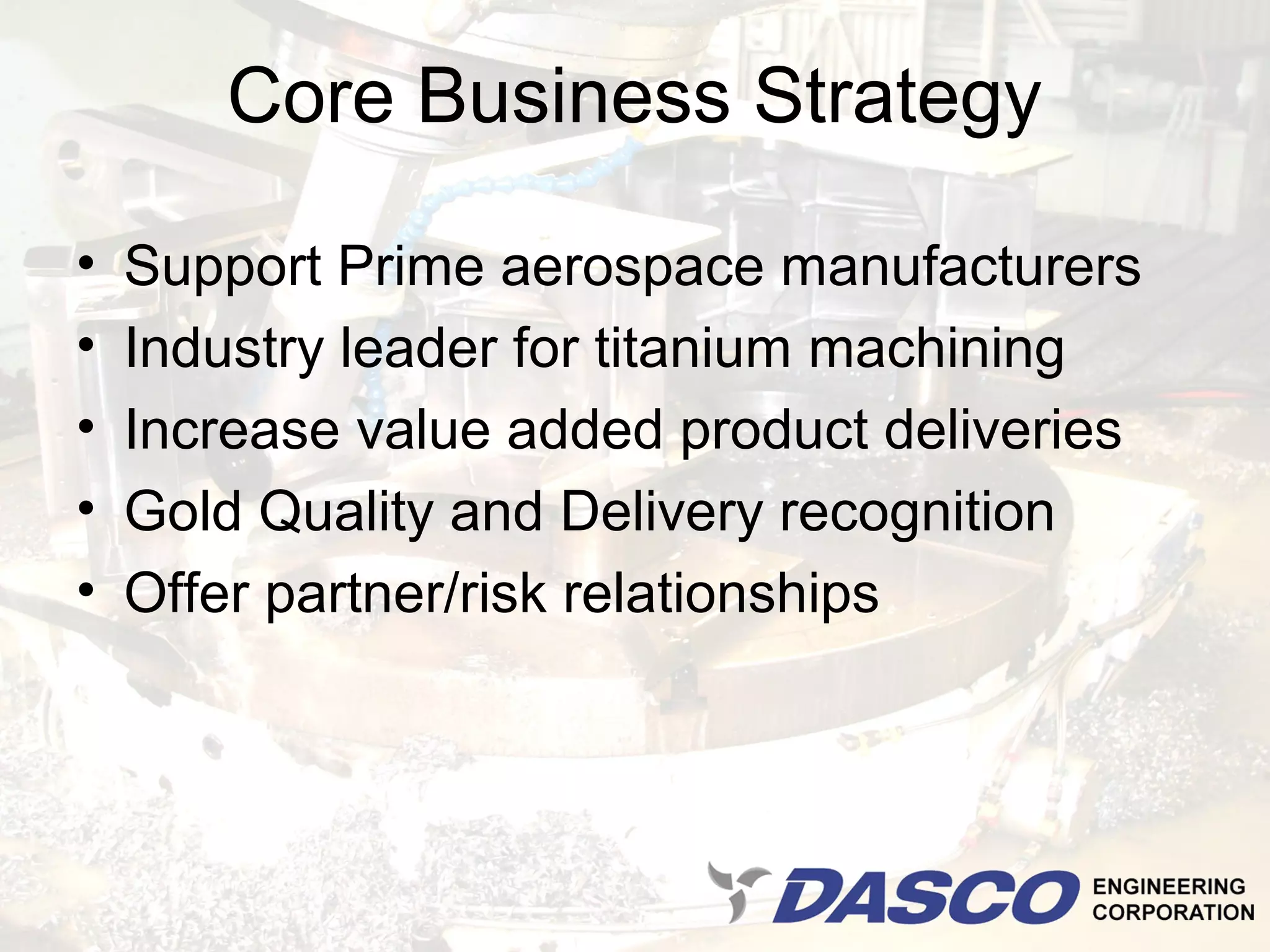 Core Business Strategy

•   Support Prime aerospace manufacturers
•   Industry leader for titanium machining
•   Increase value added product deliveries
•   Gold Quality and Delivery recognition
•   Offer partner/risk relationships
 