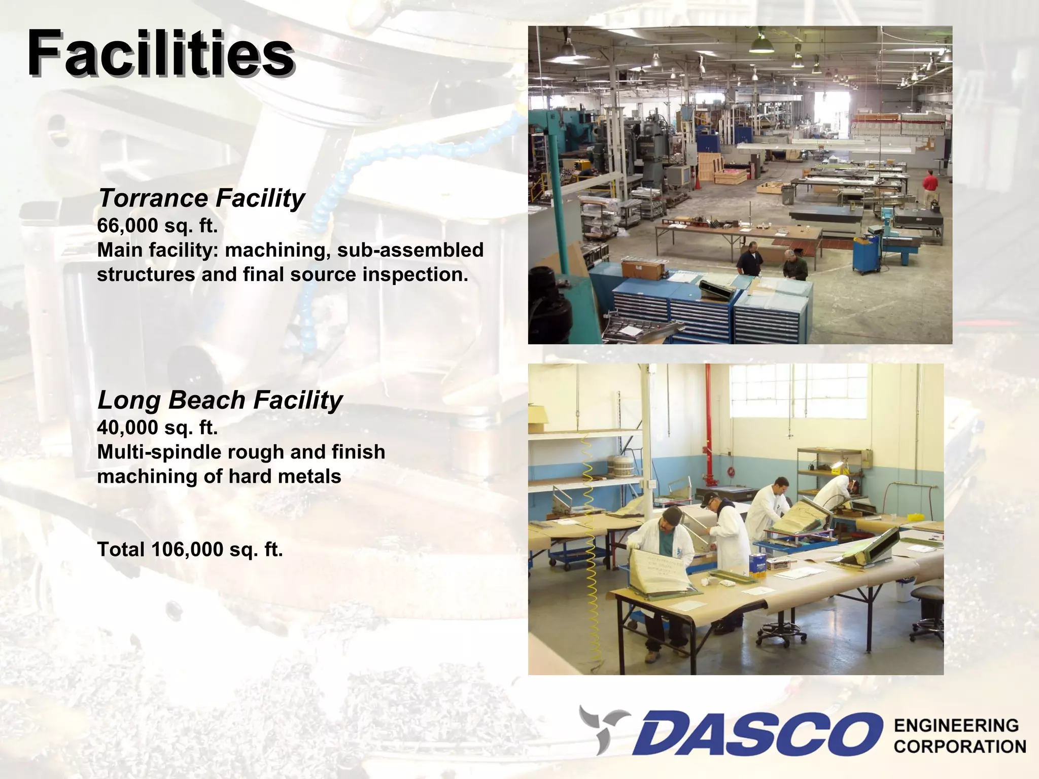 Facilities

  Torrance Facility
  66,000 sq. ft.
  Main facility: machining, sub-assembled
  structures and final source inspection.




  Long Beach Facility
  40,000 sq. ft.
  Multi-spindle rough and finish
  machining of hard metals


  Total 106,000 sq. ft.
 