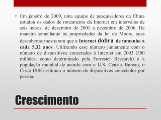 Crescimento
• Em janeiro de 2009, uma equipe de pesquisadores da China
estudou os dados de roteamento da Internet em intervalos de
seis meses, de dezembro de 2001 a dezembro de 2006. De
maneira semelhante às propriedades da lei de Moore, suas
descobertas mostraram que a Internet dobra de tamanho a
cada 5,32 anos. Utilizando esse número juntamente com o
número de dispositivos conectados à Internet em 2003 (500
milhões, como determinado pela Forrester Research) e a
população mundial de acordo com o U.S. Census Bureau, o
Cisco IBSG estimou o número de dispositivos conectados por
pessoa.
 
