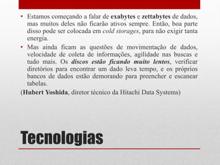 Tecnologias
• Estamos começando a falar de exabytes e zettabytes de dados,
mas muitos deles não ficarão ativos sempre. Então, boa parte
disso pode ser colocada em cold storages, para não exigir tanta
energia.
• Mas ainda ficam as questões de movimentação de dados,
velocidade de coleta de informações, agilidade nas buscas e
tudo mais. Os discos estão ficando muito lentos, verificar
diretórios para encontrar um dado leva tempo, e os próprios
bancos de dados estão demorando para preencher e escanear
tabelas.
(Hubert Yoshida, diretor técnico da Hitachi Data Systems)
 