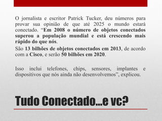 Tudo Conectado...e vc?
O jornalista e escritor Patrick Tucker, deu números para
provar sua opinião de que até 2025 o mundo estará
conectado. “Em 2008 o número de objetos conectados
superou a população mundial e está crescendo mais
rápido do que nós.
São 13 bilhões de objetos conectados em 2013, de acordo
com a Cisco, e serão 50 bilhões em 2020.
Isso inclui telefones, chips, sensores, implantes e
dispositivos que nós ainda não desenvolvemos”, explicou.
 
