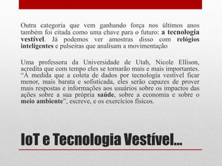 IoT e Tecnologia Vestível...
Outra categoria que vem ganhando força nos últimos anos
também foi citada como uma chave para o futuro: a tecnologia
vestível. Já podemos ver amostras disso com relógios
inteligentes e pulseiras que analisam a movimentação
Uma professora da Universidade de Utah, Nicole Ellison,
acredita que com tempo eles se tornarão mais e mais importantes.
“À medida que a coleta de dados por tecnologia vestível ficar
menor, mais barata e sofisticada, eles serão capazes de prover
mais respostas e informações aos usuários sobre os impactos das
ações sobre a sua própria saúde, sobre a economia e sobre o
meio ambiente”, escreve, e os exercícios físicos.
 