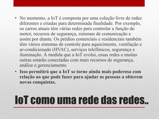 IoT como uma rede das redes..
• No momento, a IoT é composta por uma coleção livre de redes
diferentes e criadas para determinada finalidade. Por exemplo,
os carros atuais têm várias redes para controlar a função do
motor, recursos de segurança, sistemas de comunicação e
assim por diante. Os prédios comerciais e residenciais também
têm vários sistemas de controle para aquecimento, ventilação e
ar-condicionado (HVAC), serviços telefônicos, segurança e
iluminação. À medida que a IoT evolui, essas redes e muitas
outras estarão conectadas com mais recursos de segurança,
análise e gerenciamento.
• Isso permitirá que a IoT se torne ainda mais poderosa com
relação ao que pode fazer para ajudar as pessoas a obterem
novas conquistas.
 