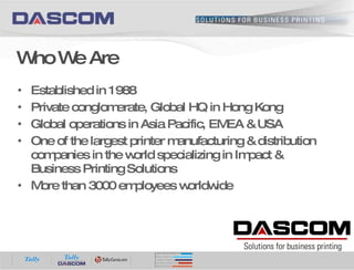 Established in 1988 Private conglomerate, Global HQ in Hong Kong Global operations in Asia Pacific, EMEA & USA One of the largest printer manufacturing & distribution companies in the world specializing in Impact & Business Printing Solutions More than 3000 employees worldwide Who We Are 