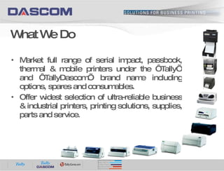 Market full range of serial impact, passbook, thermal & mobile printers under the ‘Tally’ and ‘TallyDascom’ brand name including options, spares and consumables. Offer widest selection of ultra-reliable business & industrial printers, printing solutions, supplies, parts and service. What We Do 