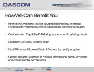 How We Can Benefit You Innovation Ownership – Most advanced technology in Impact Printing with more than 50yrs of experiences serving the industry Customization Capability – Tailoring to your specific printing needs Customer Service – Global Reach Cost Efficiency – Lowest Cost of Ownership, quality supplies Green Product – Certified to meet all international safety, emission and environmental compliances 