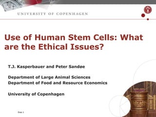 Dias 1
Use of Human Stem Cells: What
are the Ethical Issues?
T.J. Kasperbauer and Peter Sandøe
Department of Large Animal Sciences
Department of Food and Resource Economics
University of Copenhagen
 