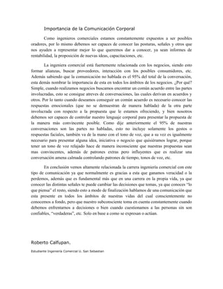 Importancia de la Comunicación Corporal
Como ingenieros comerciales estamos constantemente expuestos a ser posibles
oradores, por lo mismo debemos ser capaces de conocer las posturas, señales y otros que
nos ayuden a representar mejor lo que queremos dar a conocer, ya sean informes de
rentabilidad, la proposición de nuevas ideas, capacitaciones, etc.
La ingeniera comercial está fuertemente relacionada con los negocios, siendo esto
formar alianzas, buscar proveedores, interacción con los posibles consumidores, etc.
Además sabiendo que la comunicación no hablada es el 95% del total de la conversación,
esta demás nombrar la importancia de esta en todos los ámbitos de los negocios. ¿Por qué?
Simple, cuando realizamos negocios buscamos encontrar un común acuerdo entre las partes
involucradas, esto se consigue atreves de conversaciones, las cuales derivan en acuerdos y
otros. Por lo tanto cuando deseamos conseguir un común acuerdo es necesario conocer las
respuestas emocionales (que no se demuestran de manera hablada) de la otra parte
involucrada con respecto a la propuesta que le estamos ofreciendo, y bien nosotros
debemos ser capaces de controlar nuestro lenguaje corporal para presentar la propuesta de
la manera más convincente posible. Como dije anteriormente el 95% de nuestras
conversaciones son las partes no habladas, esto no incluye solamente los gestos o
respuestas faciales, también va de la mano con el tono de voz, que a su vez es igualmente
necesario para presentar alguna idea, iniciativa o negocio que quisiéramos lograr, porque
tener un tono de voz relajado hace de manera inconsciente que nuestras propuestas sean
mas convincentes, además de patrones extras pero influyentes que es realizar una
conversación amena calmada controlando patrones de tiempo, tonos de voz, etc.
En conclusión vemos altamente relacionada la carrera ingeniería comercial con este
tipo de comunicación ya que normalmente es gracias a esta que ganamos veracidad o la
perdemos, además que es fundamental más que en una carrera en la propia vida, ya que
conocer las distintas señales te puede cambiar las decisiones que tomas, ya que conoces “lo
que piensa” el resto, siendo esto a modo de finalización hablamos de una comunicación que
esta presente en todos los ámbitos de nuestras vidas del cual conscientemente no
conocemos a fondo, pero que nuestro subconsciente toma en cuenta constantemente cuando
debemos enfrentarnos a decisiones o bien cuando cuestionamos a las personas sin son
confiables, “verdaderas”, etc. Solo en base a como se expresan o actúan.
Roberto Calfupan.
Estudiante Ingeniería Comercial U. San Sebastian
 