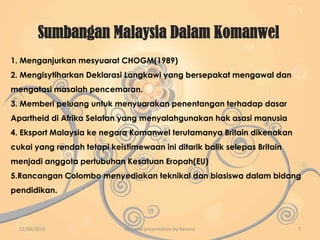 Penglibatan MalaysiaMembangkitkan isu-isu ekonomi.Membantu membangunkan sosioekonomi Negara anggota dan berkerjasama dan tolong-menolong antara satu sama lain.Malaysia membangkitkan isu kemanusiaan terutama isu hak asasi manusia dan mengecam amalan Dasar Aparteid di Afrika Selatan yang mengamalkan dasar diskriminasi kaum.Menyeru negara maju supaya memberi perhatian kepada Komanwel.Malaysia telah memberikan maklumat tentang benih pokok getah dan cara menanam getah kepada Sri Lanka.Malaysia turut memberi biasiswa kepada pelajar Britain, India, New Zealand dan lain-lain.Isu alam sekitar yang telah menarik pandangan negara dunia,iaitu mengenai kemerosatan dan pencemaran alam sekitar.Ekoran daripada hal ini,ketua-ketua Negara Komanwel telah menggariskan beberapa rancangan yang merangkumi:Penubuhan tabung antarabangsa untuk pemeliharaan alam sekitarPemgurusan perhutanan dan pertanian di negara-negara maju dan sedang membangunPengurangan pencemaran lautMengatasi masalah penipisan lapisan ozon22/04/20105Origanal presentation by Xenonz