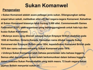 Kepentingan Malaysia dalam KomanwelPada peringkat awal kemerdekaan, Malaysia masih bergantung kepada Britain dari aspek pertahanan melalui perjanjianpertahanan dikenali sebagai Perjanjian Pertahanan Anglo – Malaya ( AMDA ) yang ditandatangani pada Oktober 1957.Malaysia telah mendapat kepentingan semasa menghadapi Konfrontasi di mana Malaysia telah mendapat bantuan ketenteraan untuk mengawasi kawasan periairan Sabah dan Sarawak daripada pencerobohan Indonesia.Semasa darurat, Malaysia mendapat bantuan ketenteraan dari Negara komanwel seperti Fiji dan Nepal untuk menentang pengganas komunis.Pada tahun 1950, Malaysia mendapat banyak bantuan daripada Rancangan Colombo seperti biasiswa kepada pelajar-pelajaruntuk melanjutkan pelajaran dalam bidang teknologi. 22/04/20106Origanal presentation by Xenonz