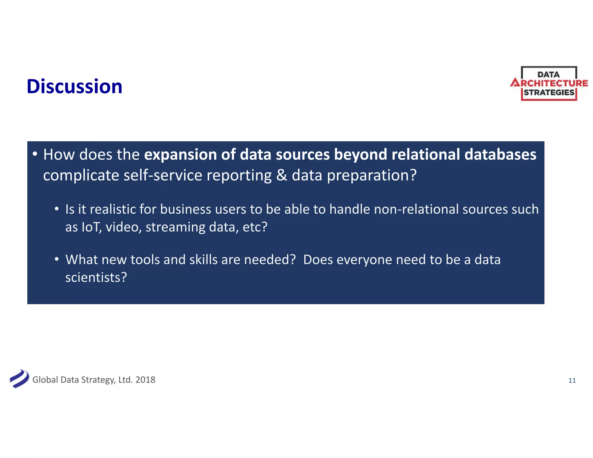 Global Data Strategy, Ltd. 2018
Discussion
• How does the expansion of data sources beyond relational databases
complicate self-service reporting & data preparation?
• Is it realistic for business users to be able to handle non-relational sources such
as IoT, video, streaming data, etc?
• What new tools and skills are needed? Does everyone need to be a data
scientists?
11
 