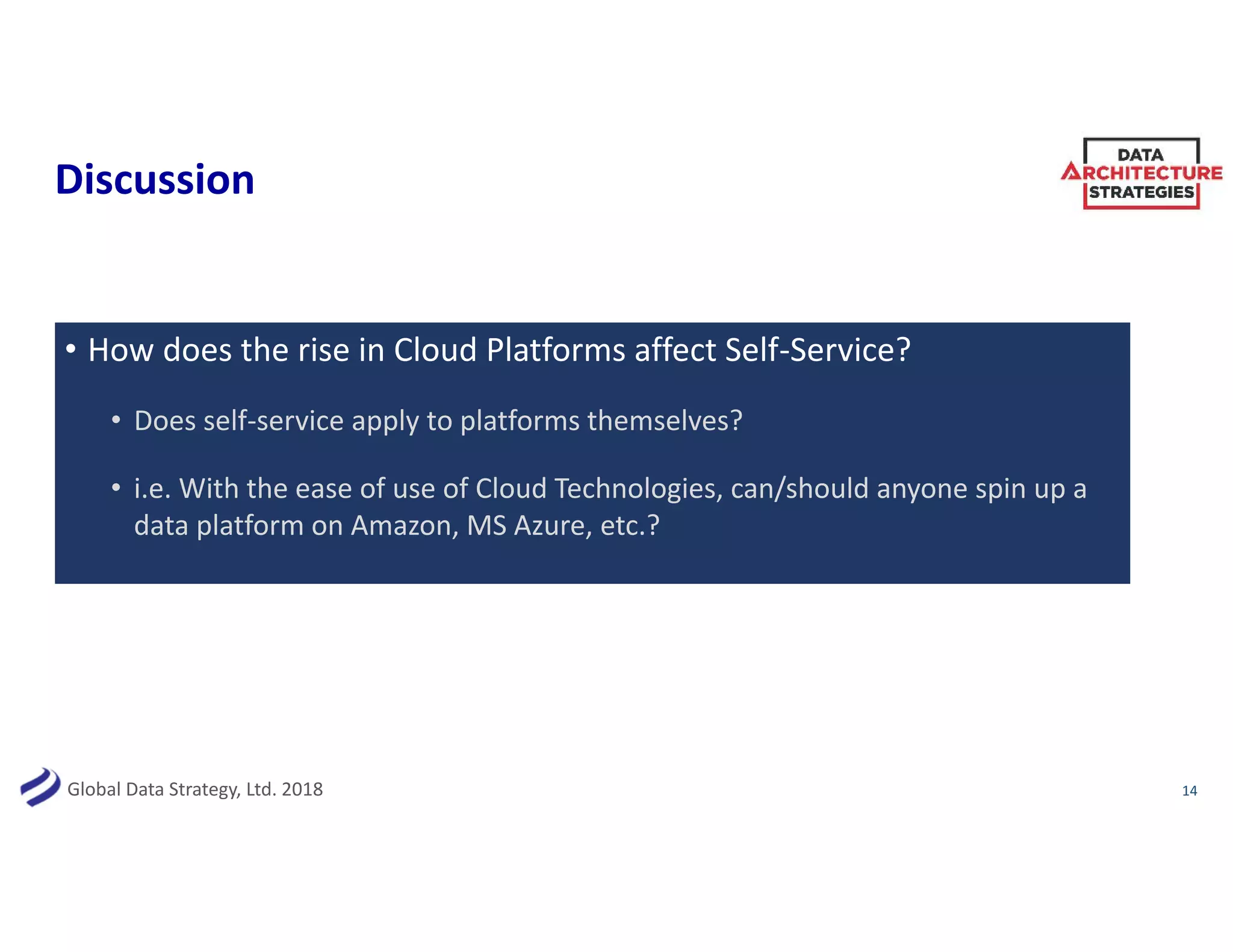 Global Data Strategy, Ltd. 2018
Discussion
• How does the rise in Cloud Platforms affect Self-Service?
• Does self-service apply to platforms themselves?
• i.e. With the ease of use of Cloud Technologies, can/should anyone spin up a
data platform on Amazon, MS Azure, etc.?
14
 