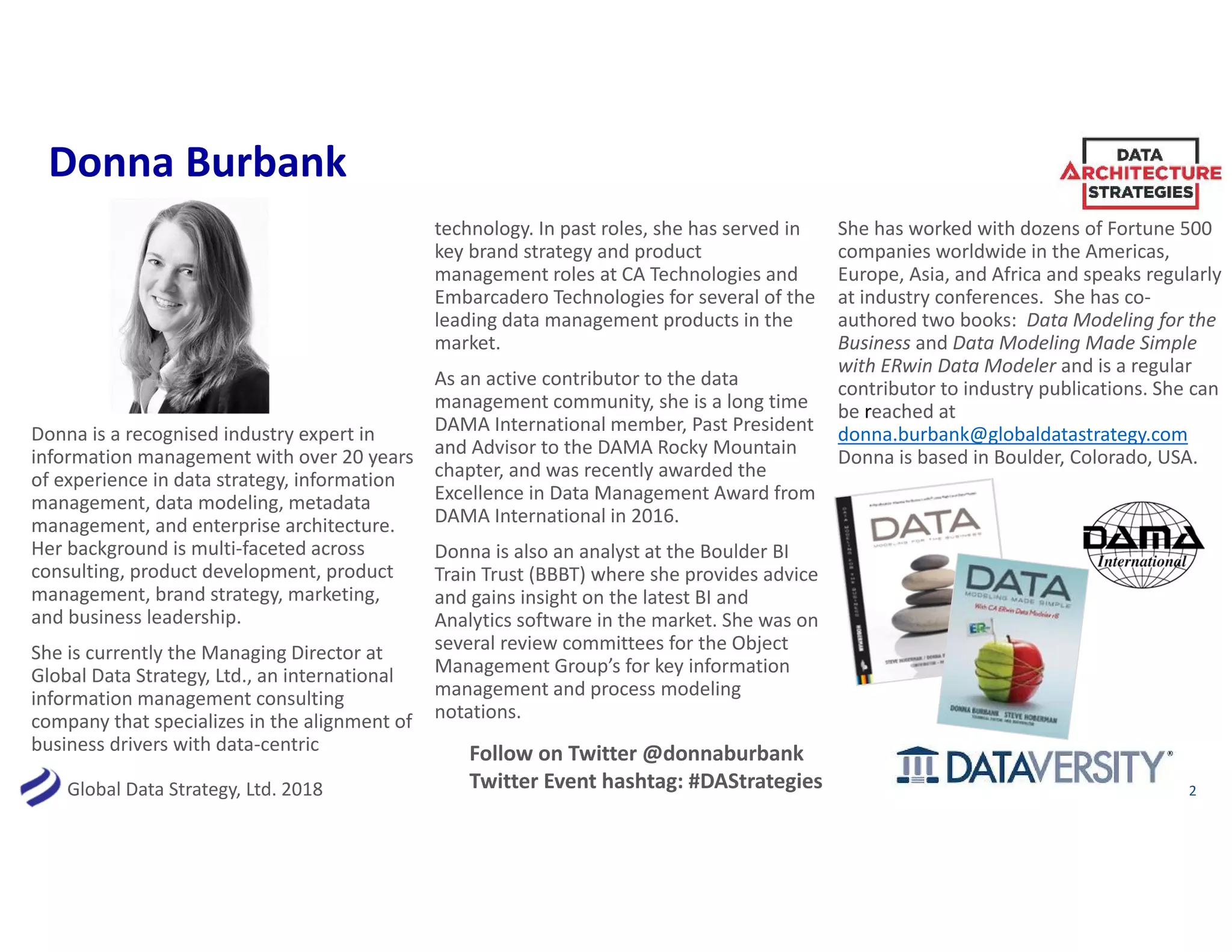 Global Data Strategy, Ltd. 2018
Donna Burbank
Donna is a recognised industry expert in
information management with over 20 years
of experience in data strategy, information
management, data modeling, metadata
management, and enterprise architecture.
Her background is multi-faceted across
consulting, product development, product
management, brand strategy, marketing,
and business leadership.
She is currently the Managing Director at
Global Data Strategy, Ltd., an international
information management consulting
company that specializes in the alignment of
business drivers with data-centric
technology. In past roles, she has served in
key brand strategy and product
management roles at CA Technologies and
Embarcadero Technologies for several of the
leading data management products in the
market.
As an active contributor to the data
management community, she is a long time
DAMA International member, Past President
and Advisor to the DAMA Rocky Mountain
chapter, and was recently awarded the
Excellence in Data Management Award from
DAMA International in 2016.
Donna is also an analyst at the Boulder BI
Train Trust (BBBT) where she provides advice
and gains insight on the latest BI and
Analytics software in the market. She was on
several review committees for the Object
Management Group’s for key information
management and process modeling
notations.
She has worked with dozens of Fortune 500
companies worldwide in the Americas,
Europe, Asia, and Africa and speaks regularly
at industry conferences. She has co-
authored two books: Data Modeling for the
Business and Data Modeling Made Simple
with ERwin Data Modeler and is a regular
contributor to industry publications. She can
be reached at
donna.burbank@globaldatastrategy.com
Donna is based in Boulder, Colorado, USA.
2
Follow on Twitter @donnaburbank
Twitter Event hashtag: #DAStrategies
 