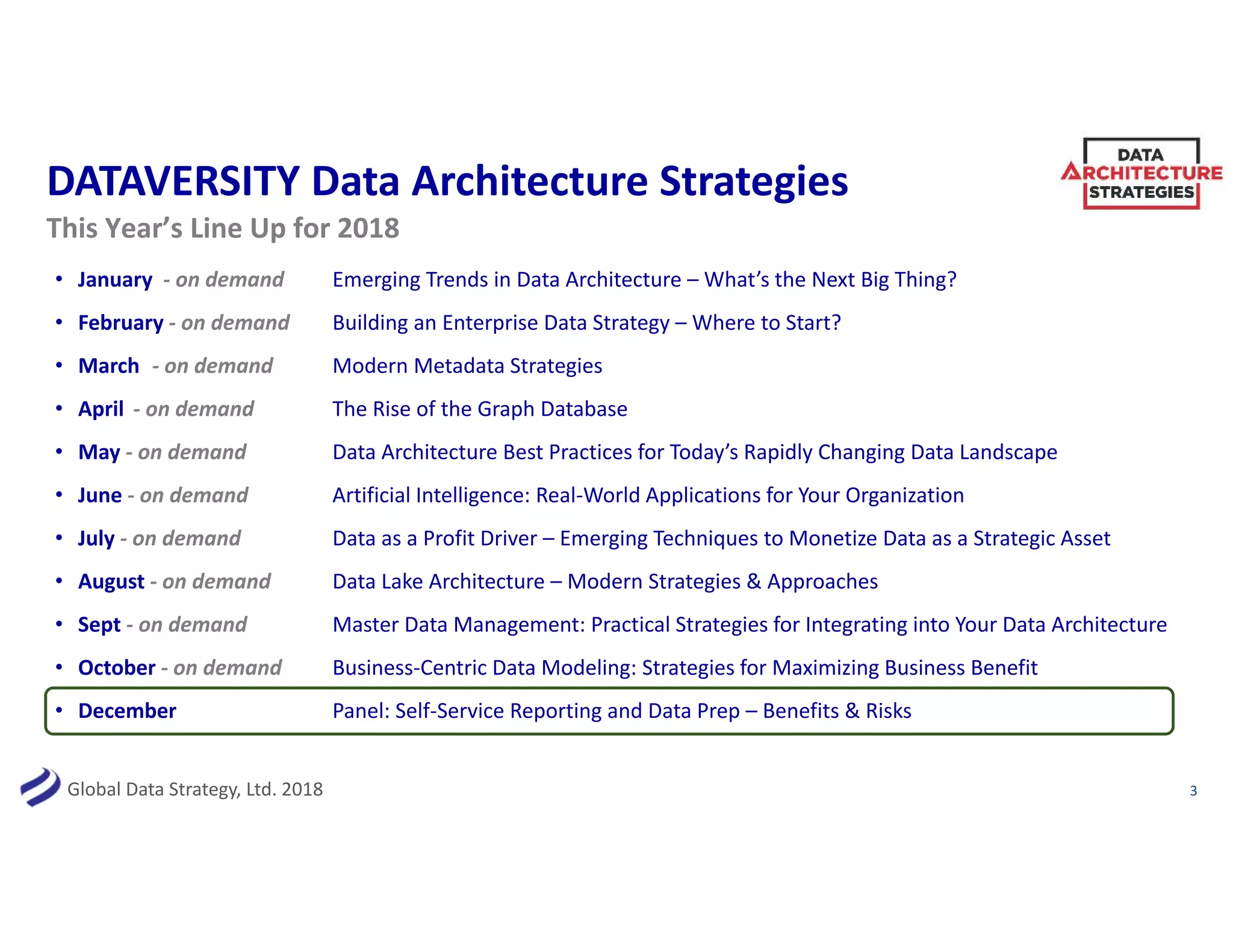 Global Data Strategy, Ltd. 2018
DATAVERSITY Data Architecture Strategies
• January - on demand Emerging Trends in Data Architecture – What’s the Next Big Thing?
• February - on demand Building an Enterprise Data Strategy – Where to Start?
• March - on demand Modern Metadata Strategies
• April - on demand The Rise of the Graph Database
• May - on demand Data Architecture Best Practices for Today’s Rapidly Changing Data Landscape
• June - on demand Artificial Intelligence: Real-World Applications for Your Organization
• July - on demand Data as a Profit Driver – Emerging Techniques to Monetize Data as a Strategic Asset
• August - on demand Data Lake Architecture – Modern Strategies & Approaches
• Sept - on demand Master Data Management: Practical Strategies for Integrating into Your Data Architecture
• October - on demand Business-Centric Data Modeling: Strategies for Maximizing Business Benefit
• December Panel: Self-Service Reporting and Data Prep – Benefits & Risks
3
This Year’s Line Up for 2018
 