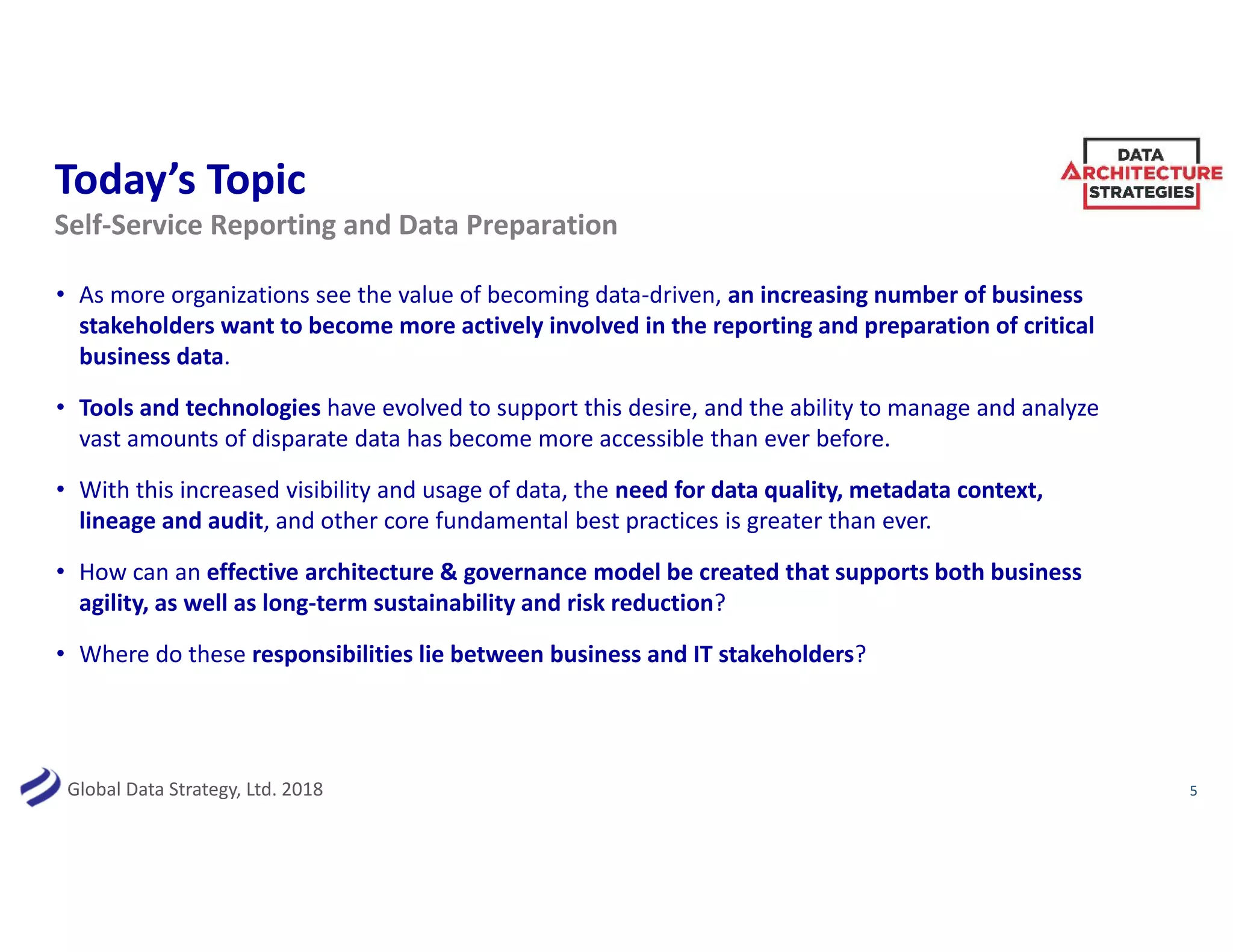 Global Data Strategy, Ltd. 2018
Today’s Topic
5
Self-Service Reporting and Data Preparation
• As more organizations see the value of becoming data-driven, an increasing number of business
stakeholders want to become more actively involved in the reporting and preparation of critical
business data.
• Tools and technologies have evolved to support this desire, and the ability to manage and analyze
vast amounts of disparate data has become more accessible than ever before.
• With this increased visibility and usage of data, the need for data quality, metadata context,
lineage and audit, and other core fundamental best practices is greater than ever.
• How can an effective architecture & governance model be created that supports both business
agility, as well as long-term sustainability and risk reduction?
• Where do these responsibilities lie between business and IT stakeholders?
 