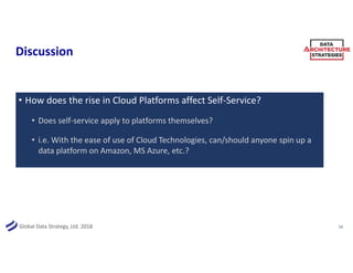 Global Data Strategy, Ltd. 2018
Discussion
• How does the rise in Cloud Platforms affect Self-Service?
• Does self-service apply to platforms themselves?
• i.e. With the ease of use of Cloud Technologies, can/should anyone spin up a
data platform on Amazon, MS Azure, etc.?
14
 