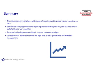 Global Data Strategy, Ltd. 2018
Summary
• The rising interest in data has a wide range of roles involved in preparing and reporting on
data.
• Self-service data preparation and reporting are establishing new ways for business and IT
stakeholders to work together.
• Tools and technologies are evolving to support this new paradigm.
• Collaboration is needed to achieve the right level of data governance and metadata
management.
 