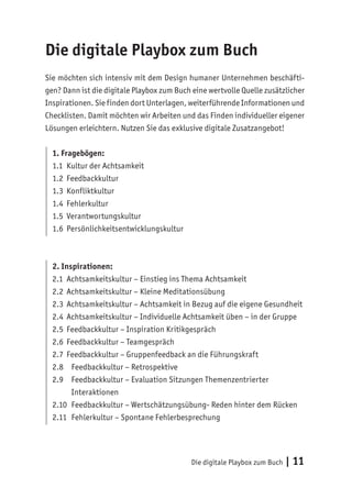 Die digitale Playbox zum Buch | 11
Die digitale Playbox zum Buch
Sie möchten sich intensiv mit dem Design humaner Unternehmen beschäfti-
gen? Dann ist die digitale Playbox zum Buch eine wertvolle Quelle zusätzlicher
Inspirationen. Sie finden dort Unterlagen, weiterführende Informationen und
Checklisten. Damit möchten wir Arbeiten und das Finden individueller eigener
Lösungen erleichtern. Nutzen Sie das exklusive digitale Zusatzangebot!
1. Fragebögen:
1.1 Kultur der Achtsamkeit
1.2 Feedbackkultur
1.3 Konfliktkultur
1.4 Fehlerkultur
1.5 Verantwortungskultur
1.6 Persönlichkeitsentwicklungskultur
2. Inspirationen:
2.1 Achtsamkeitskultur – Einstieg ins Thema Achtsamkeit
2.2 Achtsamkeitskultur – Kleine Meditationsübung
2.3 Achtsamkeitskultur – Achtsamkeit in Bezug auf die eigene Gesundheit
2.4 Achtsamkeitskultur – Individuelle Achtsamkeit üben – in der Gruppe
2.5 Feedbackkultur – Inspiration Kritikgespräch
2.6 Feedbackkultur – Teamgespräch
2.7 Feedbackkultur – Gruppenfeedback an die Führungskraft
2.8 Feedbackkultur – Retrospektive
2.9 Feedbackkultur – Evaluation Sitzungen Themenzentrierter
Interaktionen
2.10 Feedbackkultur – Wertschätzungsübung- Reden hinter dem Rücken
2.11 Fehlerkultur – Spontane Fehlerbesprechung
 