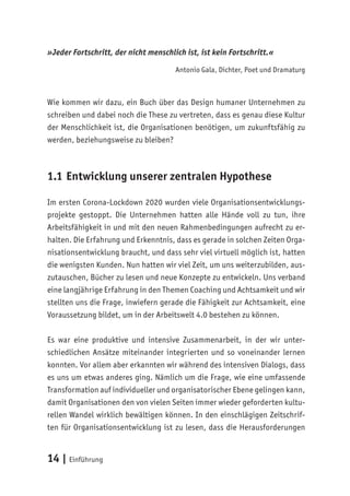 14 | Einführung
»Jeder Fortschritt, der nicht menschlich ist, ist kein Fortschritt.«
Antonio Gala, Dichter, Poet und Dramaturg
Wie kommen wir dazu, ein Buch über das Design humaner Unternehmen zu
schreiben und dabei noch die These zu vertreten, dass es genau diese Kultur
der Menschlichkeit ist, die Organisationen benötigen, um zukunftsfähig zu
werden, beziehungsweise zu bleiben?
1.1 Entwicklung unserer zentralen Hypothese
Im ersten Corona-Lockdown 2020 wurden viele Organisationsentwicklungs-
projekte gestoppt. Die Unternehmen hatten alle Hände voll zu tun, ihre
Arbeitsfähigkeit in und mit den neuen Rahmenbedingungen aufrecht zu er-
halten. Die Erfahrung und Erkenntnis, dass es gerade in solchen Zeiten Orga-
nisationsentwicklung braucht, und dass sehr viel virtuell möglich ist, hatten
die wenigsten Kunden. Nun hatten wir viel Zeit, um uns weiterzubilden, aus-
zutauschen, Bücher zu lesen und neue Konzepte zu entwickeln. Uns verband
eine langjährige Erfahrung in den Themen Coaching und Achtsamkeit und wir
stellten uns die Frage, inwiefern gerade die Fähigkeit zur Achtsamkeit, eine
Voraussetzung bildet, um in der Arbeitswelt 4.0 bestehen zu können.
Es war eine produktive und intensive Zusammenarbeit, in der wir unter-
schiedlichen Ansätze miteinander integrierten und so voneinander lernen
konnten. Vor allem aber erkannten wir während des intensiven Dialogs, dass
es uns um etwas anderes ging. Nämlich um die Frage, wie eine umfassende
Transformation auf individueller und organisatorischer Ebene gelingen kann,
damit Organisationen den von vielen Seiten immer wieder geforderten kultu-
rellen Wandel wirklich bewältigen können. In den einschlägigen Zeitschrif-
ten für Organisationsentwicklung ist zu lesen, dass die Herausforderungen
 