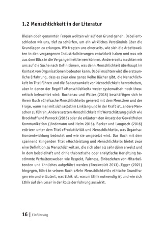 16 | Einführung
1.2 Menschlichkeit in der Literatur
Diesen oben genannten Fragen wollten wir auf den Grund gehen. Dabei ent-
schieden wir uns, tief zu schürfen, um ein wirkliches Verständnis über die
Grundlagen zu erlangen. Wir fragten uns einerseits, wie sich die Arbeitswel-
ten in den vergangenen Industrialisierungen entwickelt haben und was wir
aus dem Blick in die Vergangenheit lernen können. Andererseits machten wir
uns auf die Suche nach Definitionen, was denn Menschlichkeit überhaupt im
Kontext von Organisationen bedeuten kann. Dabei machten wird die erstaun-
liche Erfahrung, dass es zwar eine ganze Reihe Bücher gibt, die Menschlich-
keit im Titel führen und die Bedeutsamkeit von Menschlichkeit hervorheben,
aber in denen der Begriff »Menschlichkeit« weder systematisch noch theo-
retisch beleuchtet wird: Buchenau und Walter (2018) beschäftigen sich in
ihrem Buch »Chefsache Menschlichkeit« generell mit dem Menschen und der
Frage, wann man mit sich selbst im Einklang und in der Kraft ist, andere Men-
schen zu führen. Andere setzten Menschlichkeit mit Wertschätzung gleich wie
Brockhoff und Panreck (2016) oder sie erläutern den Ansatz der Gewaltfreien
Kommunikation (Lindemann und Heim 2016). Becker und Langosch (2016)
erörtern unter dem Titel »Produktivität und Menschlichkeit«, was Organisa-
tionsentwicklung bedeutet und wie sie umgesetzt wird. Das Buch mit dem
spannend klingenden Titel »Hochleistung und Menschlichkeit« bietet zwar
eine Definition zu Menschlichkeit an, die sich aber als sehr dünn erweist und
in dem beispielhaft und ohne theoretische oder analytische Herleitung be-
stimmte Verhaltensweisen wie Respekt, Fairness, Einbeziehen von Mitarbei-
tenden und ähnliches aufgeführt werden (Breckwoldt 2013). Egger (2021)
hingegen, führt in seinem Buch »Mehr Menschlichkeit!« ethische Grundfra-
gen ein und erläutert, was Ethik ist, warum Ethik notwendig ist und wie sich
Ethik auf den Leser in der Rolle der Führung auswirkt.
 