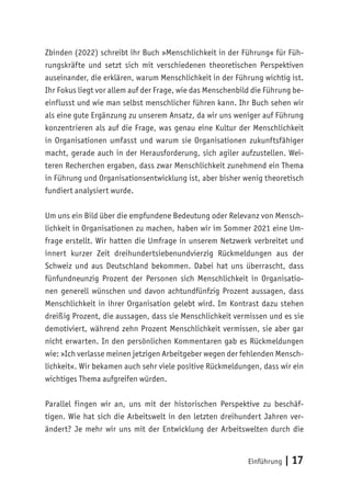 Einführung | 17
Zbinden (2022) schreibt ihr Buch »Menschlichkeit in der Führung« für Füh-
rungskräfte und setzt sich mit verschiedenen theoretischen Perspektiven
auseinander, die erklären, warum Menschlichkeit in der Führung wichtig ist.
Ihr Fokus liegt vor allem auf der Frage, wie das Menschenbild die Führung be-
einflusst und wie man selbst menschlicher führen kann. Ihr Buch sehen wir
als eine gute Ergänzung zu unserem Ansatz, da wir uns weniger auf Führung
konzentrieren als auf die Frage, was genau eine Kultur der Menschlichkeit
in Organisationen umfasst und warum sie Organisationen zukunftsfähiger
macht, gerade auch in der Herausforderung, sich agiler aufzustellen. Wei-
teren Recherchen ergaben, dass zwar Menschlichkeit zunehmend ein Thema
in Führung und Organisationsentwicklung ist, aber bisher wenig theoretisch
fundiert analysiert wurde.
Um uns ein Bild über die empfundene Bedeutung oder Relevanz von Mensch-
lichkeit in Organisationen zu machen, haben wir im Sommer 2021 eine Um-
frage erstellt. Wir hatten die Umfrage in unserem Netzwerk verbreitet und
innert kurzer Zeit dreihundertsiebenundvierzig Rückmeldungen aus der
Schweiz und aus Deutschland bekommen. Dabei hat uns überrascht, dass
fünfundneunzig Prozent der Personen sich Menschlichkeit in Organisatio-
nen generell wünschen und davon achtundfünfzig Prozent aussagen, dass
Menschlichkeit in ihrer Organisation gelebt wird. Im Kontrast dazu stehen
dreißig Prozent, die aussagen, dass sie Menschlichkeit vermissen und es sie
demotiviert, während zehn Prozent Menschlichkeit vermissen, sie aber gar
nicht erwarten. In den persönlichen Kommentaren gab es Rückmeldungen
wie: »Ich verlasse meinen jetzigen Arbeitgeber wegen der fehlenden Mensch-
lichkeit«. Wir bekamen auch sehr viele positive Rückmeldungen, dass wir ein
wichtiges Thema aufgreifen würden.
Parallel fingen wir an, uns mit der historischen Perspektive zu beschäf-
tigen. Wie hat sich die Arbeitswelt in den letzten dreihundert Jahren ver-
ändert? Je mehr wir uns mit der Entwicklung der Arbeitswelten durch die
 