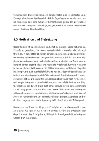 18 | Einführung
verschiedenen Industrialisierungen beschäftigten und je konkreter unser
Konzept einer Kultur der Menschlichkeit in Organisationen wurde, umso kla-
rer wurde uns, dass eine Kultur der Menschlichkeit genau den Wertewandel
und Mindset Change mit sich bringt, der gefordert wird, um die Herausforde-
rungen der Zukunft zu bewältigen.
1.3 Motivation und Zielsetzung
Unser Wunsch ist es, mit diesem Buch Mut zu machen, Organisationen der
Zukunft zu gestalten, die sowohl wirtschaftlich erfolgreich sind als auch
Orte sind, in denen Menschen sich persönlich entwickeln und einen sinnhaf-
ten Beitrag leisten können. Der geschichtliche Rückblick hat uns ermutigt,
darauf zu vertrauen, dass noch viel Entwicklung möglich ist. Wenn man vor
hundert Jahren erzählt hätte, wie heute die Arbeitswelt für viele Menschen
in der westlichen Welt aussieht, so hätten sie uns vermutlich als Utopisten
beschimpft. Bei aller Rückfälligkeit in alte Muster sollten wir den Blick darauf
lenken, wie allumfassend und tief Menschen und Gesellschaften sich bereits
entwickelt haben. Wir sind offen, neugierig und hoffnungsfroh für neue Ent-
wicklungen in Organisationen im Wissen, dass noch viel Arbeit vor uns liegt.
Wir möchten mit diesem Buch auch einen Impuls für die gesellschaftliche
Entwicklung geben. Es ist uns klar, dass unsere Ideen Menschen und Organi-
sationen herausfordert und es immer ein Spannungsfeld geben wird, das sich
zwischen Humanisierung und Wirtschaftlichkeit bewegt. Allerdings sind wir
der Überzeugung, dass es ein Spannungsfeld ist und nicht ein Widerspruch.
Unsere zentrale These ist: Die ganzen Prinzipien von New Work, Agilität oder
Arbeitswelt 4.0 können nur ihre Kraft entfalten, wenn die entsprechenden
Organisationen das Prinzip Menschlichkeit in ihre eigene kulturelle Organi-
sations-DNA integrieren.
 
