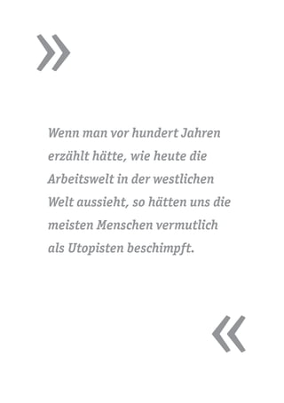 »
«
Wenn man vor hundert Jahren
erzählt hätte, wie heute die
Arbeitswelt in der westlichen
Welt aussieht, so hätten uns die
meisten Menschen vermutlich
als Utopisten beschimpft.
 