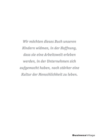 Wir möchten dieses Buch unseren
Kindern widmen, in der Hoffnung,
dass sie eine Arbeitswelt erleben
werden, in der Unternehmen sich
aufgemacht haben, noch stärker eine
Kultur der Menschlichkeit zu leben.
BusinessVillage
 