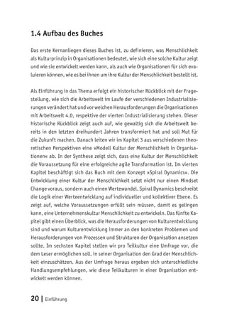 20 | Einführung
1.4 Aufbau des Buches
Das erste Kernanliegen dieses Buches ist, zu definieren, was Menschlichkeit
als Kulturprinzip in Organisationen bedeutet, wie sich eine solche Kultur zeigt
und wie sie entwickelt werden kann, als auch wie Organisationen für sich eva-
luieren können, wie es bei ihnen um ihre Kultur der Menschlichkeit bestellt ist.
Als Einführung in das Thema erfolgt ein historischer Rückblick mit der Frage-
stellung, wie sich die Arbeitswelt im Laufe der verschiedenen Industrialisie-
rungen verändert hat und vor welchen Herausforderungen die Organisationen
mit Arbeitswelt 4.0, respektive der vierten Industrialisierung stehen. Dieser
historische Rückblick zeigt auch auf, wie gewaltig sich die Arbeitswelt be-
reits in den letzten dreihundert Jahren transformiert hat und soll Mut für
die Zukunft machen. Danach leiten wir im Kapitel 3 aus verschiedenen theo-
retischen Perspektiven eine »Modell Kultur der Menschlichkeit in Organisa-
tionen« ab. In der Synthese zeigt sich, dass eine Kultur der Menschlichkeit
die Voraussetzung für eine erfolgreiche agile Transformation ist. Im vierten
Kapitel beschäftigt sich das Buch mit dem Konzept »Spiral Dynamics«. Die
Entwicklung einer Kultur der Menschlichkeit setzt nicht nur einen Mindset
Change voraus, sondern auch einen Wertewandel. Spiral Dynamics beschreibt
die Logik einer Werteentwicklung auf individueller und kollektiver Ebene. Es
zeigt auf, welche Voraussetzungen erfüllt sein müssen, damit es gelingen
kann, eine Unternehmenskultur Menschlichkeit zu entwickeln. Das fünfte Ka-
pitel gibt einen Überblick, was die Herausforderungen von Kulturentwicklung
sind und warum Kulturentwicklung immer an den konkreten Problemen und
Herausforderungen von Prozessen und Strukturen der Organisation ansetzen
sollte. Im sechsten Kapitel stellen wir pro Teilkultur eine Umfrage vor, die
dem Leser ermöglichen soll, in seiner Organisation den Grad der Menschlich-
keit einzuschätzen. Aus der Umfrage heraus ergeben sich unterschiedliche
Handlungsempfehlungen, wie diese Teilkulturen in einer Organisation ent-
wickelt werden können.
 