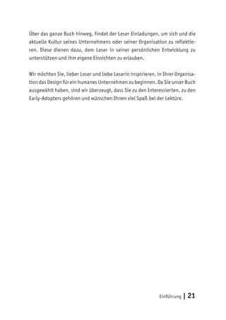 Einführung | 21
Über das ganze Buch hinweg, findet der Leser Einladungen, um sich und die
aktuelle Kultur seines Unternehmens oder seiner Organisation zu reflektie-
ren. Diese dienen dazu, dem Leser in seiner persönlichen Entwicklung zu
unterstützen und ihm eigene Einsichten zu erlauben.
Wir möchten Sie, lieber Leser und liebe Leserin inspirieren, in Ihrer Organisa-
tion das Design für ein humanes Unternehmen zu beginnen. Da Sie unser Buch
ausgewählt haben, sind wir überzeugt, dass Sie zu den Interessierten, zu den
Early-Adopters gehören und wünschen Ihnen viel Spaß bei der Lektüre.
 