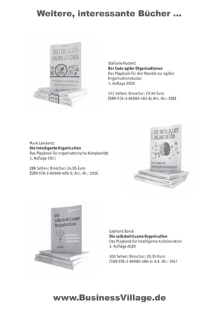 www.BusinessVillage.de
Stefanie Puckett
Der Code agiler Organisationen
Das Playbook für den Wandel zur agilen
Organisationskultur
1. Auflage 2020
252 Seiten; Broschur; 29,95 Euro
ISBN 978-3-86980-482-8; Art.-Nr.: 1081
Gebhard Borck
Die selbstwirksame Organisation
Das Playbook für intelligente Kollaboration
1. Auflage 2020
306 Seiten; Broschur; 29,95 Euro
ISBN 978-3-86980-486-6; Art.-Nr.: 1067
Mark Lambertz
Die intelligente Organisation
Das Playbook für organisatorische Komplexität
1. Auflage 2021
286 Seiten; Broschur; 24,95 Euro
ISBN 978-3-86980-409-5; Art.-Nr.: 1036
Weitere, interessante Bücher …
 