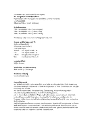 Andrea Barrueto, Bettina Hoffmann-Ripken
Das Design humaner Unternehmen
Organisationsentwicklung jenseits von Mythos und Harmoniefalle
1. Auflage 2023
©BusinessVillage GmbH, Göttingen
Bestellnummern
ISBN 978-3-86980-712-6 (Druckausgabe)
ISBN 978-3-86980-713-3 (E-Book, PDF)
ISBN 978-3-86980-714-0 (E-Book, EPUB)
Direktbezug unter www.BusinessVillage.de/1160.html
Bezugs- und Verlagsanschrift
BusinessVillage GmbH
Reinhäuser Landstraße 22
37083 Göttingen
Telefon: +49 (0)551 2099-100
Fax: +49 (0)551 2099-105
E-Mail: info@businessvillage.de
Web: www.businessvillage.de
Layout und Satz
Sabine Kempke
Illustration auf dem Umschlag
Mark Soldini @ OVA Design
Druck und Bindung
www.booksfactory.de
Copyrightvermerk
Das Werk einschließlich aller seiner Teile ist urheberrechtlich geschützt. Jede Verwertung
außerhalb der engen Grenzen des Urheberrechtsgesetzes ist ohne Zustimmung des Verlages
unzulässig und strafbar.
Das gilt insbesondere für Vervielfältigung, Übersetzung, Mikroverfilmung und die
Einspeicherung und Verarbeitung in elektronischen Systemen.
Alle in diesem Buch enthaltenen Angaben, Ergebnisse usw. wurden von dem Autor nach
bestem Wissen erstellt. Sie erfolgen ohne jegliche Verpflichtung oder Garantie des
Verlages. Er übernimmt deshalb keinerlei Verantwortung und Haftung für etwa vorhandene
Unrichtigkeiten.
Die Wiedergabe von Gebrauchsnamen, Handelsnamen, Warenbezeichnungen usw. in diesem
Werk berechtigt auch ohne besondere Kennzeichnung nicht zu der Annahme, dass solche
Namen im Sinne der Warenzeichen- und Markenschutz-Gesetzgebung als frei zu betrachten
wären und daher von jedermann benutzt werden dürfen.
 