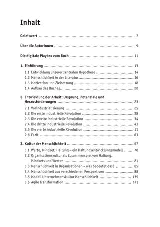 Inhalt
Geleitwort ................................................................................... 7
Über die Autorinnen ...................................................................... 9
Die digitale Playbox zum Buch ....................................................... 11
1. Einführung ............................................................................. 13
1.1 Entwicklung unserer zentralen Hypothese................................. 14
1.2 Menschlichkeit in der Literatur................................................ 16
1.3 Motivation und Zielsetzung.................................................... 18
1.4 Aufbau des Buches................................................................ 20
2. Entwicklung der Arbeit: Ursprung, Potenziale und
Herausforderungen .................................................................. 23
2.1 Vorindustrialisierung ........................................................... 25
2.2 Die erste industrielle Revolution............................................. 28
2.3 Die zweite industrielle Revolution .......................................... 34
2.4 Die dritte industrielle Revolution ............................................ 43
2.5 Die vierte industrielle Revolution ............................................ 51
2.6 Fazit ................................................................................. 63
3. Kultur der Menschlichkeit ......................................................... 67
3.1 Werte, Mindset, Haltung – ein Haltungsentwicklungsmodell ......... 70
3.2 Organisationskultur als Zusammenspiel von Haltung,
Mindsets und Werten ............................................................ 81
3.3 Menschlichkeit in Organisationen – was bedeutet das? ................ 85
3.4 Menschlichkeit aus verschiedenen Perspektiven ......................... 88
3.5 Modell Unternehmenskultur Menschlichkeit ............................ 135
3.6 Agile Transformation .......................................................... 141
 