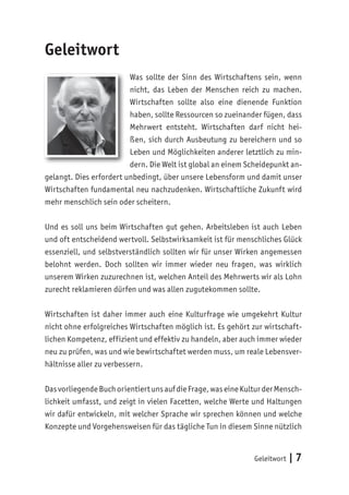 Geleitwort | 7
Geleitwort
Was sollte der Sinn des Wirtschaftens sein, wenn
nicht, das Leben der Menschen reich zu machen.
Wirtschaften sollte also eine dienende Funktion
haben, sollte Ressourcen so zueinander fügen, dass
Mehrwert entsteht. Wirtschaften darf nicht hei-
ßen, sich durch Ausbeutung zu bereichern und so
Leben und Möglichkeiten anderer letztlich zu min-
dern. Die Welt ist global an einem Scheidepunkt an-
gelangt. Dies erfordert unbedingt, über unsere Lebensform und damit unser
Wirtschaften fundamental neu nachzudenken. Wirtschaftliche Zukunft wird
mehr menschlich sein oder scheitern.
Und es soll uns beim Wirtschaften gut gehen. Arbeitsleben ist auch Leben
und oft entscheidend wertvoll. Selbstwirksamkeit ist für menschliches Glück
essenziell, und selbstverständlich sollten wir für unser Wirken angemessen
belohnt werden. Doch sollten wir immer wieder neu fragen, was wirklich
unserem Wirken zuzurechnen ist, welchen Anteil des Mehrwerts wir als Lohn
zurecht reklamieren dürfen und was allen zugutekommen sollte.
Wirtschaften ist daher immer auch eine Kulturfrage wie umgekehrt Kultur
nicht ohne erfolgreiches Wirtschaften möglich ist. Es gehört zur wirtschaft-
lichen Kompetenz, effizient und effektiv zu handeln, aber auch immer wieder
neu zu prüfen, was und wie bewirtschaftet werden muss, um reale Lebensver-
hältnisse aller zu verbessern.
Dasvorliegende Buchorientiertuns aufdieFrage,waseineKulturderMensch-
lichkeit umfasst, und zeigt in vielen Facetten, welche Werte und Haltungen
wir dafür entwickeln, mit welcher Sprache wir sprechen können und welche
Konzepte und Vorgehensweisen für das tägliche Tun in diesem Sinne nützlich
 
