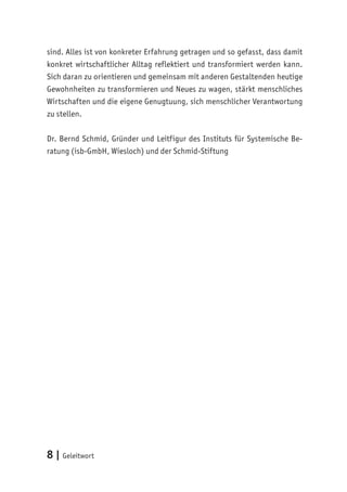 8 | Geleitwort
sind. Alles ist von konkreter Erfahrung getragen und so gefasst, dass damit
konkret wirtschaftlicher Alltag reflektiert und transformiert werden kann.
Sich daran zu orientieren und gemeinsam mit anderen Gestaltenden heutige
Gewohnheiten zu transformieren und Neues zu wagen, stärkt menschliches
Wirtschaften und die eigene Genugtuung, sich menschlicher Verantwortung
zu stellen.
Dr. Bernd Schmid, Gründer und Leitfigur des Instituts für Systemische Be-
ratung (isb-GmbH, Wiesloch) und der Schmid-Stiftung
 