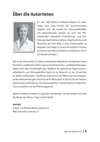 Über die Autorinnen | 9
Über die Autorinnen
Dr. oec. HSG Bettina Hoffmann-Ripken ist über-
zeugt, dass neue Formen der Zusammenarbeit
möglich sind, die sowohl die Leistungsfähigkeit
von Organisationen stärken als auch den Mit-
arbeitenden spannende Entwicklungs- und Ent-
faltungsmöglichkeiten bieten. Organisationen und
Menschen auf dem Weg in neue Arbeitswelten zu
begleiten und dabei in einem ko-kreativen Prozess
eine Kultur der Menschlichkeit zu entwickeln, ist ihr
ein Herzensanliegen.
Die an der Universität St. Gallen promovierte Volkswirtin verfügt über breite
Branchen-undBeratererfahrungenundzahlreicheAus-undWeiterbildungen.
Neben ihrer über fünfzehnjährigen Tätigkeit als systemische Organisations-
entwicklerin und Führungskräfte-Coach ist sie Dozentin an der Universität
St. Gallen auf Bachelor- und Masterstufe und an der HWZ in den berufsbeglei-
tenden Weiterbildungen (Hochschule für Wirtschaft in Zürich) für die Themen
Organisationsentwicklung, Changemanagement, Systemtheorie, Leadership,
Kommunikation und Konfliktmanagement.
Bettina Hoffmann-Ripken ist glücklich verheiratet, hat drei Kinder und liebt
die Berge, das Reisen, Yoga und die Musik.
Kontakt
E-Mail: b.hoffmann@bho.network.ch
Web: www.bho-network.ch
 
