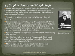 3.4 Graphie, Syntax und Morphologie
In der Schweiz gelten die Rechtschreibenormen des Duden,

diese Rechtsgrundlagen ist auch mit der Neuregelung der
Rechtschreibung durch einen Beschluss der Kulturbehörden
(EDK) erneuert worden.
Schweizer gehörten zu den ersten Anhängern Konrad
Dudens.
Eine einzige nennenswerte Abweichung gilt in der Schweiz:
anstelle von ß wird konsequent ss geschrieben (s. die Aufgabe
der Kurrentschrift in den Schulen, die Einführung einer
schweizerischen Einheitstastatur für die Schreibmaschine die
auch für Französisch tauglich sein sollte.).
Syntax: für Deutsch ungewöhnlich tönt Nebensatzeinleitung
durch ansonst.
Wortbildung: schweizerischem Zugsunglück, Unterbruch
oder Wissenschafter korrespondiert deutsches Zugunglück,
Unterbrechung, Wissenschaftler.
Morphologie: in der Schweiz neigt man stärker zum
Gebrauch starker Verbformen als in Deutschland.
Katalin Szam: Das Deutsche in der Schweiz

Konrad Duden

14

 