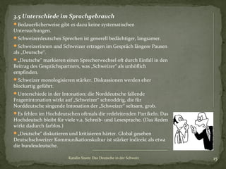 3.5 Unterschiede im Sprachgebrauch
Bedauerlicherweise gibt es dazu keine systematischen

Untersuchungen.

Schweizerdeutsches Sprechen ist generell bedächtiger, langsamer.
Schweizerinnen und Schweizer ertragen im Gespräch längere Pausen

als „Deutsche“.

„Deutsche“ markieren einen Sprecherwechsel oft durch Einfall in den

Beitrag des Gesprächspartners, was „Schweizer“ als unhöflich
empfinden.

Schweizer monologisieren stärker. Diskussionen werden eher

blockartig geführt.

Unterschiede in der Intonation: die Norddeutsche fallende

Fragenintonation wirkt auf „Schweizer“ schnoddrig, die für
Norddeutsche singende Intonation der „Schweizer“ seltsam, grob.
Es fehlen im Hochdeutschen oftmals die redeleitenden Partikeln. Das

Hochdeutsch bleibt für viele v.a. Schreib- und Lesesprache. (Das Reden
wirkt dadurch farblos.)
„Deutsche“ diskutieren und kritisieren härter. Global gesehen

Deutschschweizer Kommunikationskultur ist stärker indirekt als etwa
die bundesdeutsche.
Katalin Szam: Das Deutsche in der Schweiz

15

 