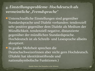 Unterschiedliche Einstellungen sind gegenüber

Standardsprache und Dialekt vorhanden: tendenziell
sehr positive gegenüber dem Dialekt als Medium der
Mündlichkeit, tendenziell negative, distanzierte
gegenüber der mündlichen Standardsprache.
Hochdeutsch ist als Schreib- und Lesesprache allseits
akzeptiert.
In großer Mehrheit sprechen die
DeutschschweizerInnen aber nicht gern Hochdeutsch.
(Dialekt hat identitätsstiftende und
nationalsymbolische Funktionen.)
Katalin Szam: Das Deutsche in der Schweiz

16

 