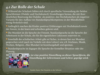 4.1 Zur Rolle der Schule
Während der Schulzeit bilden sich durch spezifische Verwendung der beiden

Sprachformen (Dialekt und Hochdeutsch) Einstellungen heraus, die mit ihrer
deutlichen Besetzung des Dialekts als positiver, des Hochdeutschen als negativer
Variante für den Aufbau von Standardsprachkompetenz in der Mündlichkeit
wenig förderlich sind.
Anfänglich machen die Kinder positiver Erfahrungen mit Hochdeutsch sowie

der Anreiz, in der lesen und schreiben gelernt wird.

Die Mundart ist die Sprache der Freizeit, Standardsprache ist die Sprache der

Arbeitszeit in der Schule, die für die eigentlichen Lektionen reserviert ist.

Innerhalb der schulischen Arbeit gibt es Fächer, in denen fast nur Mundart

gesprochen wird (auch im Verkehr mit dem Lehrer) wie z.B. Zeichnen, Musik,
Werken, Religion…Also Mundart ist beziehungshaft und spontan.
Standardsprache ist dagegen die Sprache der formellen Situation oder der

Planung.

Wichtigste Grundlage ist eine positive Einstellung zu dieser Sprachform, die
wesentlich durch die Einstellung der Lehrerinnen und Lehrer geprägt wird.

Katalin Szam: Das Deutsche in der Schweiz

17

 