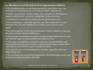4.2 Mundarten und Hochdeutsch im Spannungsverhältnis
Die Mundarten gelten als die Muttersprache im eigentlichen Sinn, das

Verhältnis zur Standartsprache ist im Ganzen kühler, distanzierter.

Dialekt sei persönlich, vertraut, locker, frei, sympathisch, Hochdeutsch

dagegen unpersönlich, unvertraut, kompliziert, wenig emotional.

Hochdeutsch ist die erste Fremdsprache der Deutschschweizer.
Das Schriftdeutsch, „die fünfte Sprache“, die „Nationalsprache“ ist eine

Fremdsprache, die jedes Schulkind unter Mühe zuerst erlernen muss.
ABER

Der überwiegende Teil der Deutschschweizer scheint zufrieden zu sein mit

den gegenwärtigen Sprachverhältnissen.

Die tatsächlich feststellbare Zunahme des Mundartgebrauchs hat weit mehr

mit Veränderungen im Kommunikationsverhalten zu tun.

Viele enge wirtschaftliche, technische, kulturelle, wissenschaftliche und

auch familiäre Beziehungen bestehen zwischen beiden Staaten (Deutschland
und Schweiz) und sollten ein gutes Verhältnis sichern.
Für den Schweizer ist Deutschland ein „Draußen“ gegenüber dem man

Abgrenzung sucht.

Wie weit historisch und politisch begründete Abwehrhaltungen heute noch

wirksam sind, lässt sich schwer feststelle.

Katalin Szam: Das Deutsche in der Schweiz

18

 